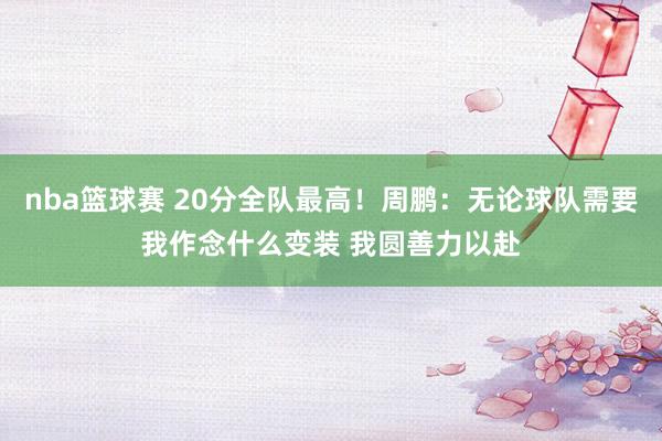 nba篮球赛 20分全队最高！周鹏：无论球队需要我作念什么变装 我圆善力以赴