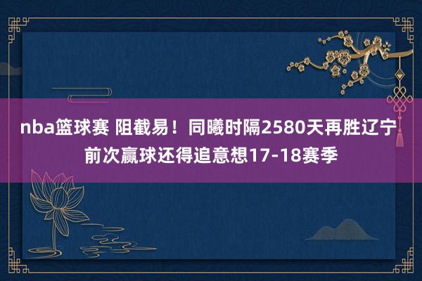 nba篮球赛 阻截易！同曦时隔2580天再胜辽宁 前次赢球还得追意想17-18赛季