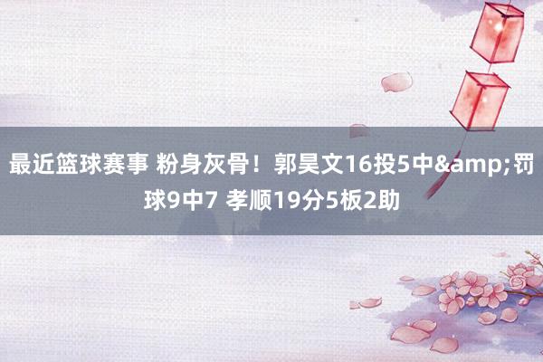 最近篮球赛事 粉身灰骨！郭昊文16投5中&罚球9中7 孝顺19分5板2助