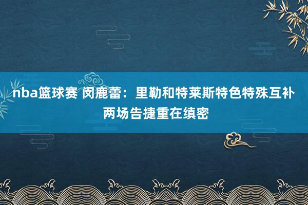 nba篮球赛 闵鹿蕾：里勒和特莱斯特色特殊互补 两场告捷重在缜密