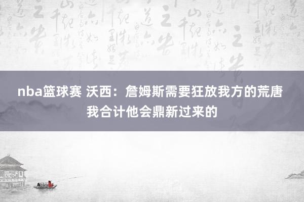 nba篮球赛 沃西：詹姆斯需要狂放我方的荒唐 我合计他会鼎新过来的