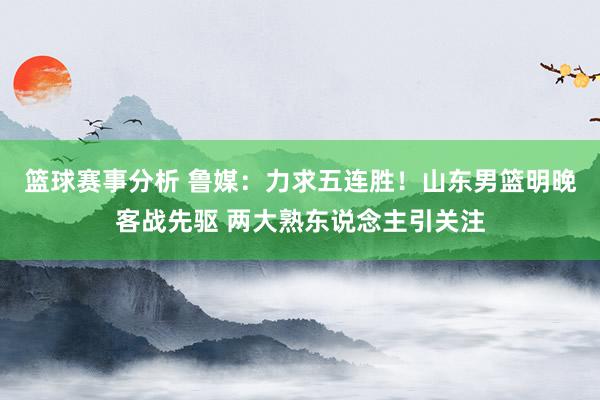 篮球赛事分析 鲁媒：力求五连胜！山东男篮明晚客战先驱 两大熟东说念主引关注