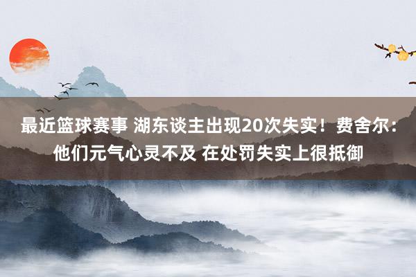 最近篮球赛事 湖东谈主出现20次失实！费舍尔：他们元气心灵不及 在处罚失实上很抵御