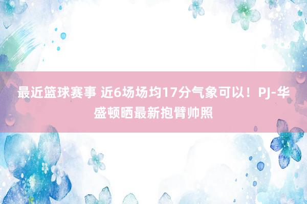 最近篮球赛事 近6场场均17分气象可以！PJ-华盛顿晒最新抱臂帅照