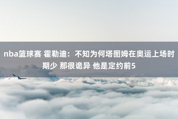 nba篮球赛 霍勒迪：不知为何塔图姆在奥运上场时期少 那很诡异 他是定约前5