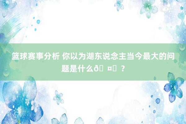 篮球赛事分析 你以为湖东说念主当今最大的问题是什么🤔？