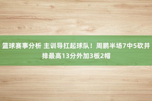 篮球赛事分析 主训导扛起球队！周鹏半场7中5砍并排最高13分外加3板2帽