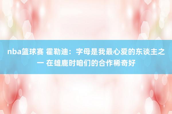 nba篮球赛 霍勒迪：字母是我最心爱的东谈主之一 在雄鹿时咱们的合作稀奇好