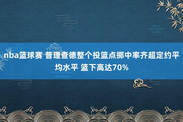 nba篮球赛 普理查德整个投篮点掷中率齐超定约平均水平 篮下高达70%