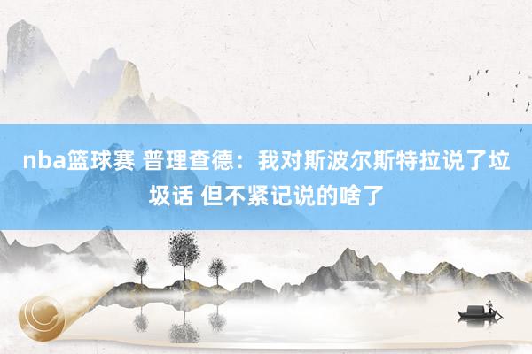 nba篮球赛 普理查德：我对斯波尔斯特拉说了垃圾话 但不紧记说的啥了