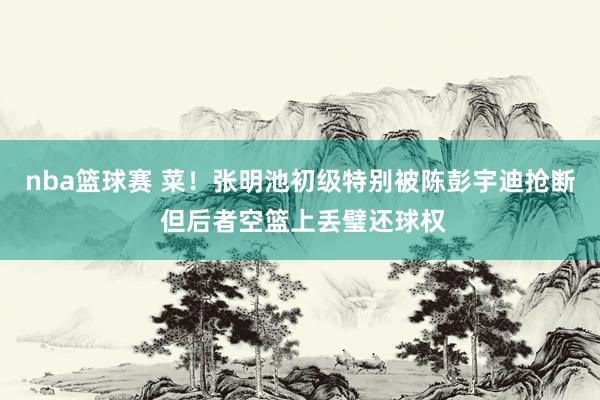 nba篮球赛 菜！张明池初级特别被陈彭宇迪抢断 但后者空篮上丢璧还球权