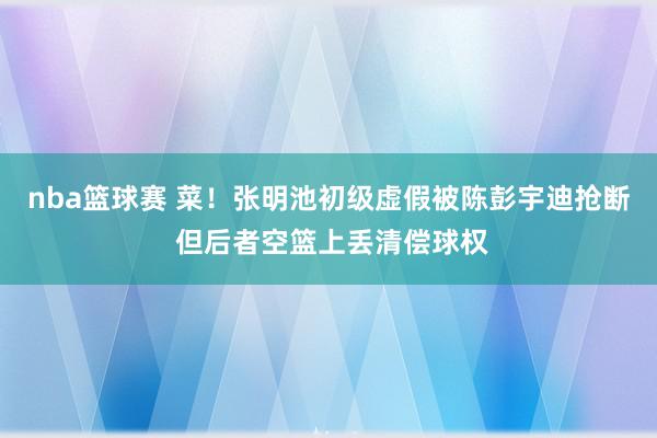 nba篮球赛 菜！张明池初级虚假被陈彭宇迪抢断 但后者空篮上丢清偿球权