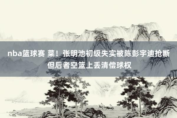 nba篮球赛 菜！张明池初级失实被陈彭宇迪抢断 但后者空篮上丢清偿球权