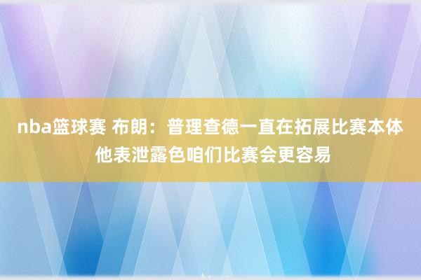 nba篮球赛 布朗：普理查德一直在拓展比赛本体 他表泄露色咱们比赛会更容易