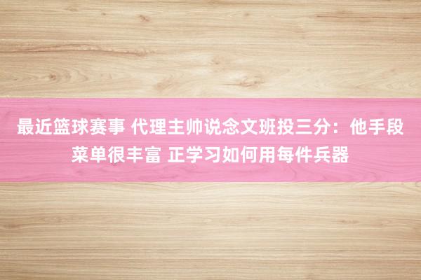 最近篮球赛事 代理主帅说念文班投三分：他手段菜单很丰富 正学习如何用每件兵器