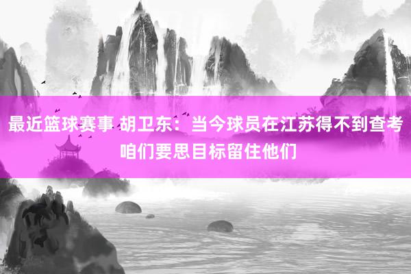 最近篮球赛事 胡卫东：当今球员在江苏得不到查考 咱们要思目标留住他们