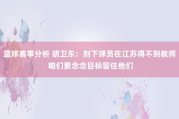 篮球赛事分析 胡卫东：刻下球员在江苏得不到教师 咱们要念念目标留住他们