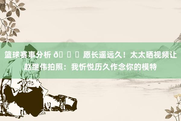 篮球赛事分析 😁愿长遥远久！太太晒视频让赵继伟拍照：我忻悦历久作念你的模特