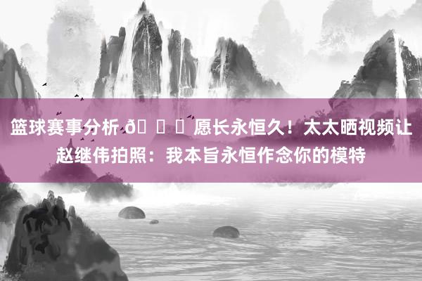 篮球赛事分析 😁愿长永恒久！太太晒视频让赵继伟拍照：我本旨永恒作念你的模特