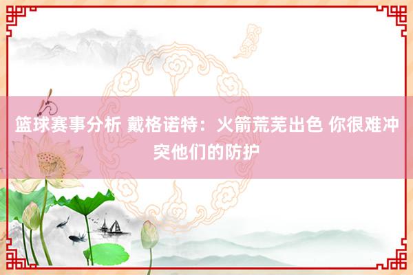 篮球赛事分析 戴格诺特：火箭荒芜出色 你很难冲突他们的防护