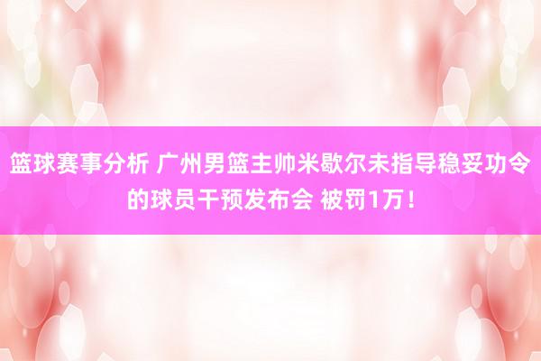 篮球赛事分析 广州男篮主帅米歇尔未指导稳妥功令的球员干预发布会 被罚1万！