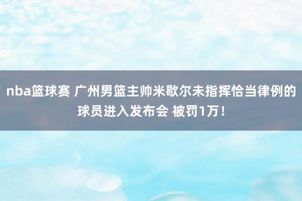 nba篮球赛 广州男篮主帅米歇尔未指挥恰当律例的球员进入发布会 被罚1万！