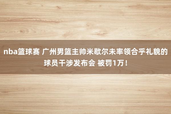 nba篮球赛 广州男篮主帅米歇尔未率领合乎礼貌的球员干涉发布会 被罚1万！