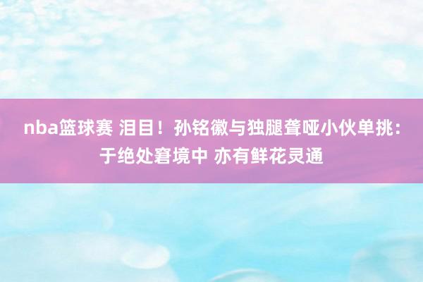 nba篮球赛 泪目！孙铭徽与独腿聋哑小伙单挑：于绝处窘境中 亦有鲜花灵通