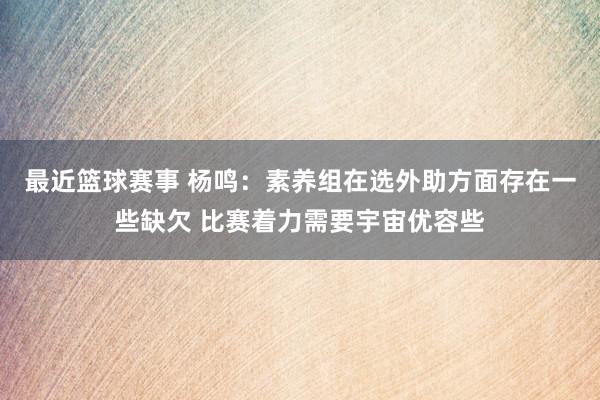 最近篮球赛事 杨鸣：素养组在选外助方面存在一些缺欠 比赛着力需要宇宙优容些