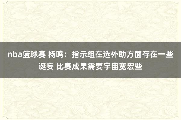 nba篮球赛 杨鸣：指示组在选外助方面存在一些诞妄 比赛成果需要宇宙宽宏些