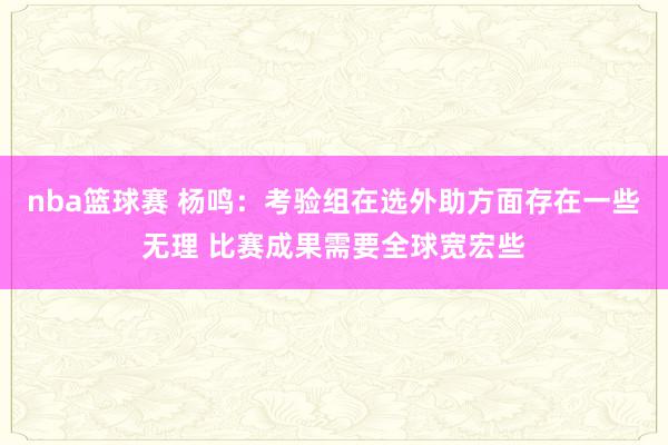 nba篮球赛 杨鸣：考验组在选外助方面存在一些无理 比赛成果需要全球宽宏些