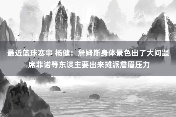 最近篮球赛事 杨健：詹姆斯身体景色出了大问题 席菲诺等东谈主要出来摊派詹眉压力