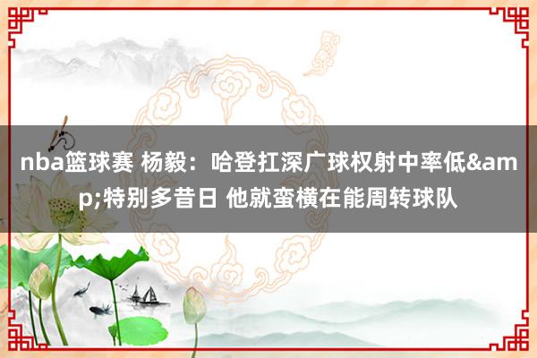 nba篮球赛 杨毅：哈登扛深广球权射中率低&特别多昔日 他就蛮横在能周转球队