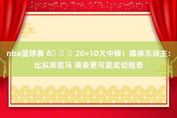 nba篮球赛 😋20+10大中锋！媒体东谈主：比拟库兹马 英豪更可爱武切维奇