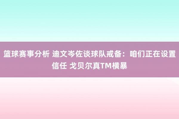 篮球赛事分析 迪文岑佐谈球队戒备：咱们正在设置信任 戈贝尔真TM横暴