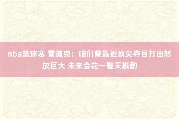 nba篮球赛 雷迪克：咱们曾靠近顶尖夺目打出怒放巨大 未来会花一整天斟酌