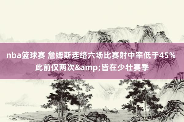 nba篮球赛 詹姆斯连络六场比赛射中率低于45% 此前仅两次&皆在少壮赛季