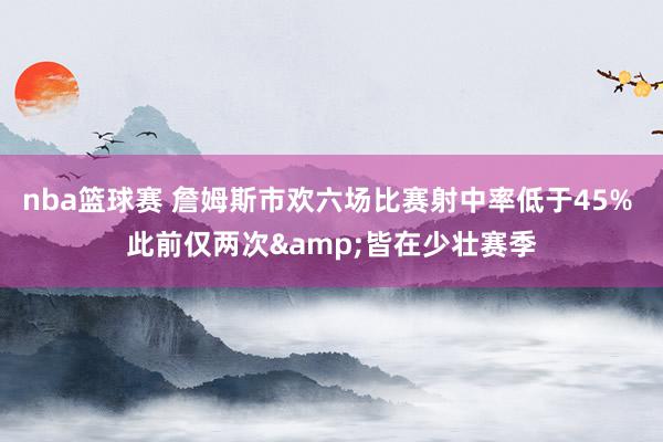 nba篮球赛 詹姆斯市欢六场比赛射中率低于45% 此前仅两次&皆在少壮赛季