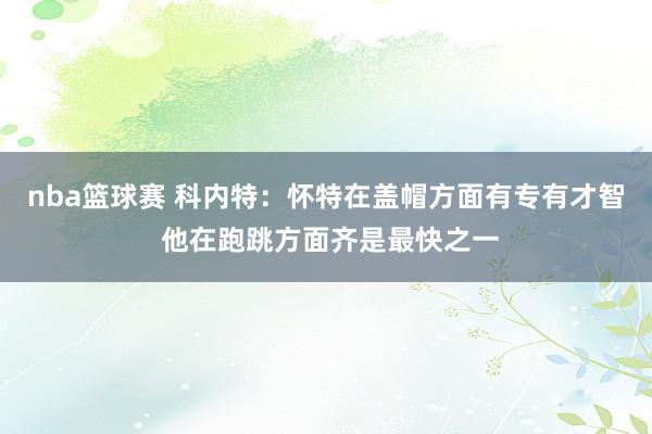 nba篮球赛 科内特：怀特在盖帽方面有专有才智 他在跑跳方面齐是最快之一