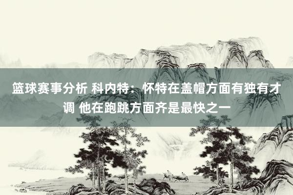 篮球赛事分析 科内特：怀特在盖帽方面有独有才调 他在跑跳方面齐是最快之一