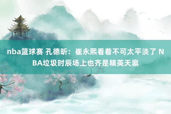 nba篮球赛 孔德昕：崔永熙看着不可太平淡了 NBA垃圾时辰场上也齐是精英天禀