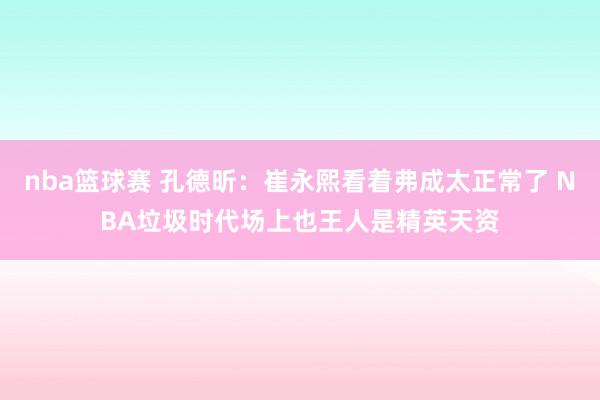 nba篮球赛 孔德昕：崔永熙看着弗成太正常了 NBA垃圾时代场上也王人是精英天资