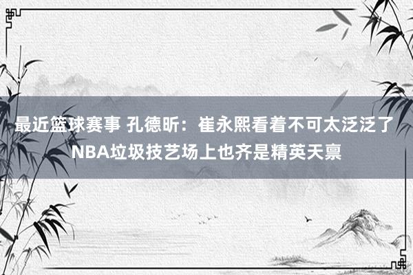 最近篮球赛事 孔德昕：崔永熙看着不可太泛泛了 NBA垃圾技艺场上也齐是精英天禀