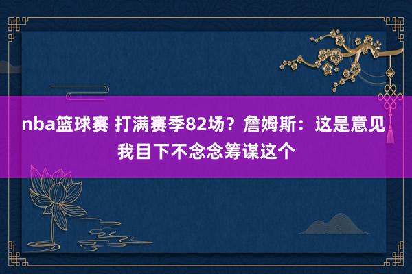 nba篮球赛 打满赛季82场？詹姆斯：这是意见 我目下不念念筹谋这个