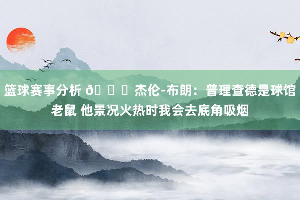 篮球赛事分析 😂杰伦-布朗：普理查德是球馆老鼠 他景况火热时我会去底角吸烟