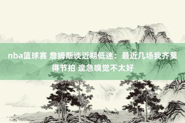 nba篮球赛 詹姆斯谈近期低迷：最近几场我齐莫得节拍 遑急嗅觉不太好