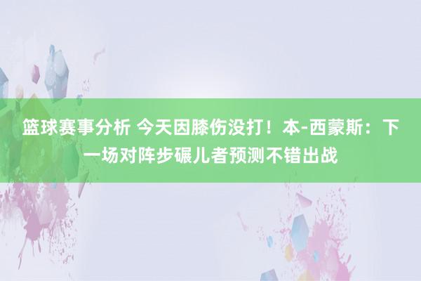 篮球赛事分析 今天因膝伤没打！本-西蒙斯：下一场对阵步碾儿者预测不错出战