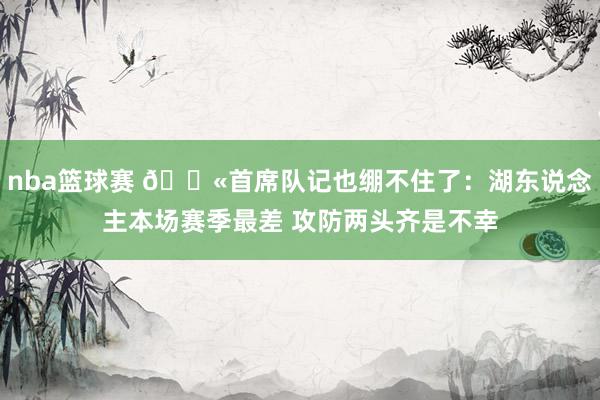 nba篮球赛 😫首席队记也绷不住了：湖东说念主本场赛季最差 攻防两头齐是不幸