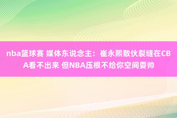 nba篮球赛 媒体东说念主：崔永熙散伙裂缝在CBA看不出来 但NBA压根不给你空间耍帅