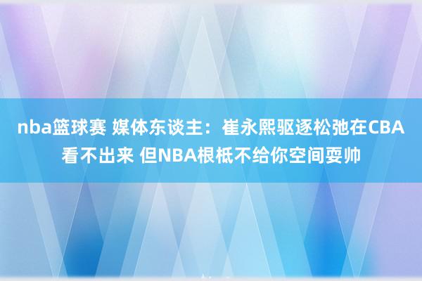 nba篮球赛 媒体东谈主：崔永熙驱逐松弛在CBA看不出来 但NBA根柢不给你空间耍帅